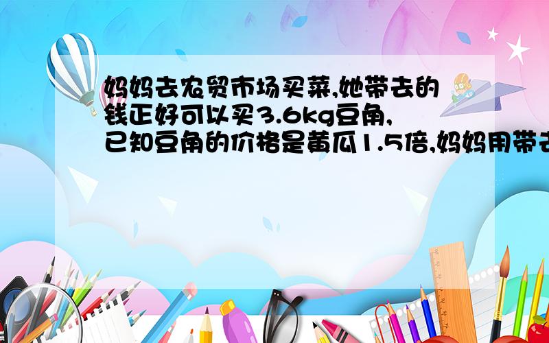 妈妈去农贸市场买菜,她带去的钱正好可以买3.6kg豆角,已知豆角的价格是黄瓜1.5倍,妈妈用带去