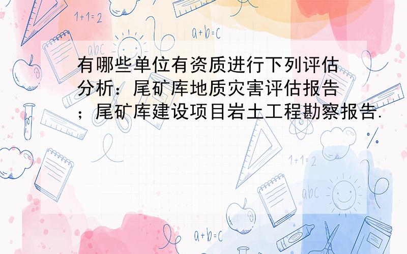 有哪些单位有资质进行下列评估分析：尾矿库地质灾害评估报告；尾矿库建设项目岩土工程勘察报告.