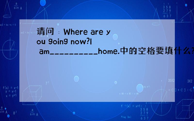 请问∶Where are you going now?I am__________home.中的空格要填什么?〔每空一词