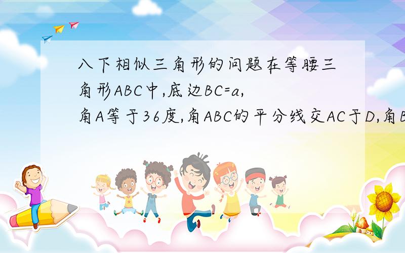 八下相似三角形的问题在等腰三角形ABC中,底边BC=a,角A等于36度,角ABC的平分线交AC于D,角BCD的平分线交B