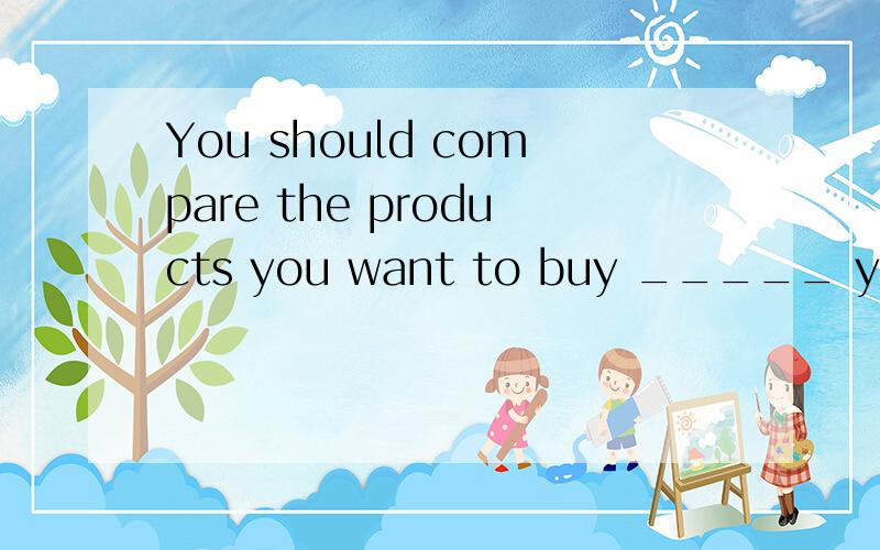 You should compare the products you want to buy _____ you ca