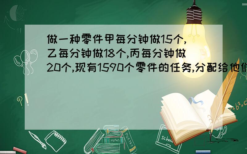 做一种零件甲每分钟做15个,乙每分钟做18个,丙每分钟做20个,现有1590个零件的任务,分配给他们三人,并要求在相同的