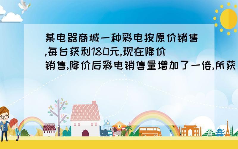 某电器商城一种彩电按原价销售,每台获利180元,现在降价销售,降价后彩电销售量增加了一倍,所获利润与降