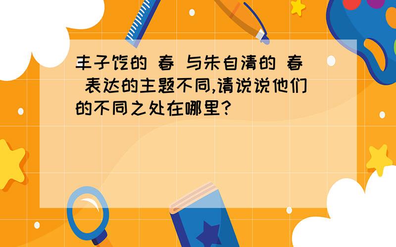 丰子恺的 春 与朱自清的 春 表达的主题不同,请说说他们的不同之处在哪里?