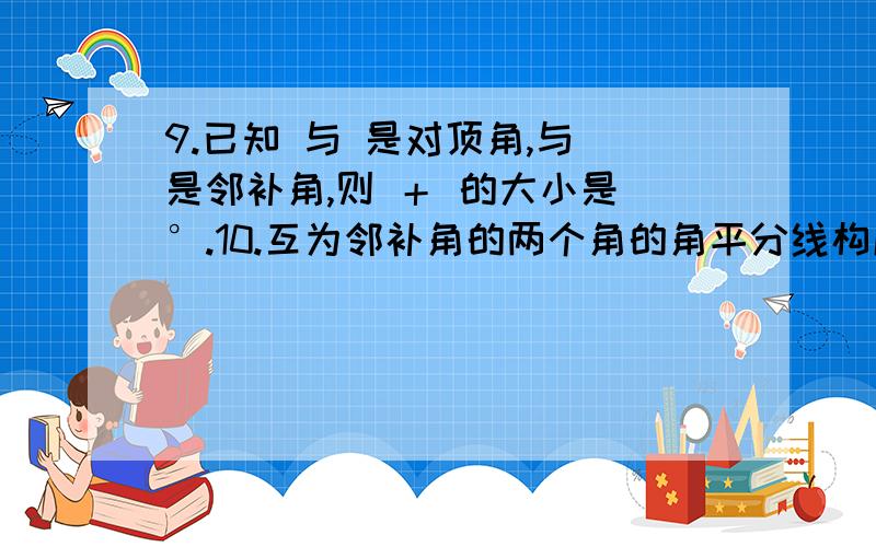 9.已知 与 是对顶角,与 是邻补角,则 ＋ 的大小是 °.10.互为邻补角的两个角的角平分线构成的角的度数