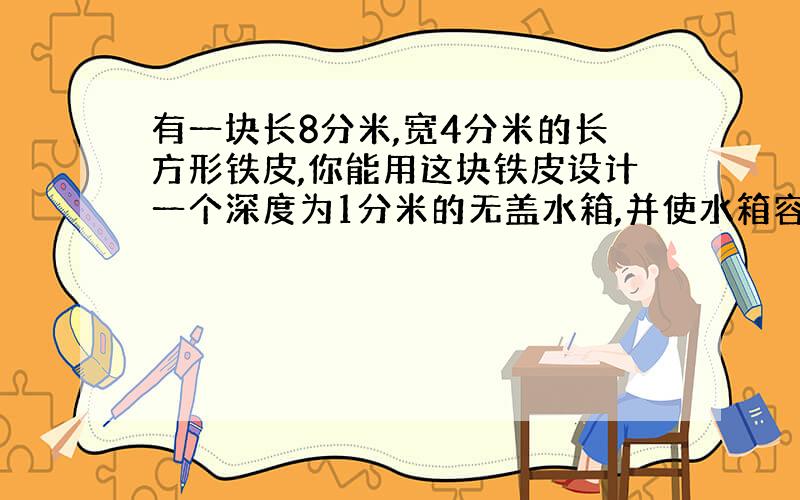 有一块长8分米,宽4分米的长方形铁皮,你能用这块铁皮设计一个深度为1分米的无盖水箱,并使水箱容积最大吗