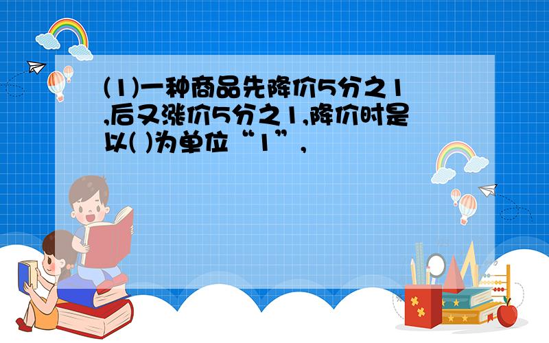 (1)一种商品先降价5分之1,后又涨价5分之1,降价时是以( )为单位“1”,