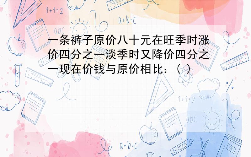 一条裤子原价八十元在旺季时涨价四分之一淡季时又降价四分之一现在价钱与原价相比：( )