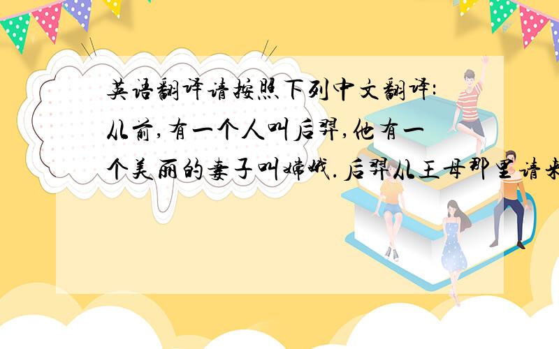 英语翻译请按照下列中文翻译:从前,有一个人叫后羿,他有一个美丽的妻子叫嫦娥.后羿从王母那里请来不死之药,逢蒙听说后前去偷