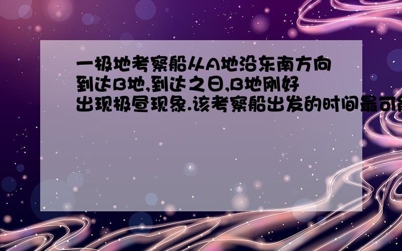 一极地考察船从A地沿东南方向到达B地,到达之日,B地刚好出现极昼现象.该考察船出发的时间最可能是