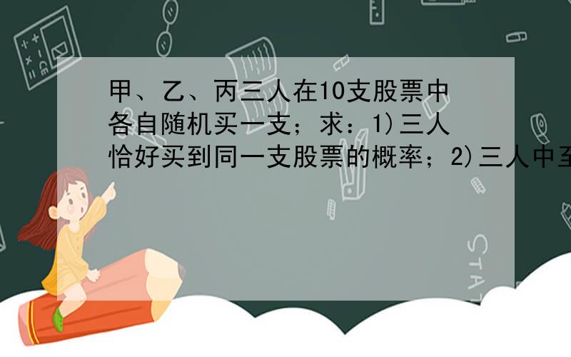 甲、乙、丙三人在10支股票中各自随机买一支；求：1)三人恰好买到同一支股票的概率；2)三人中至少有两人买到一支股票的概率