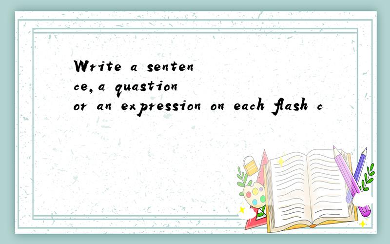 Write a sentence,a quastion or an expression on each flash c