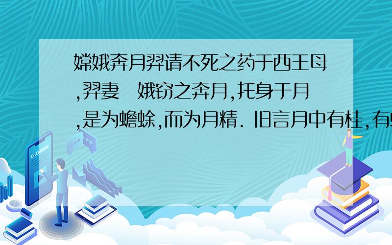 嫦娥奔月羿请不死之药于西王母,羿妻姮娥窃之奔月,托身于月,是为蟾蜍,而为月精. 旧言月中有桂,有蟾蜍.故异书言；月桂高五