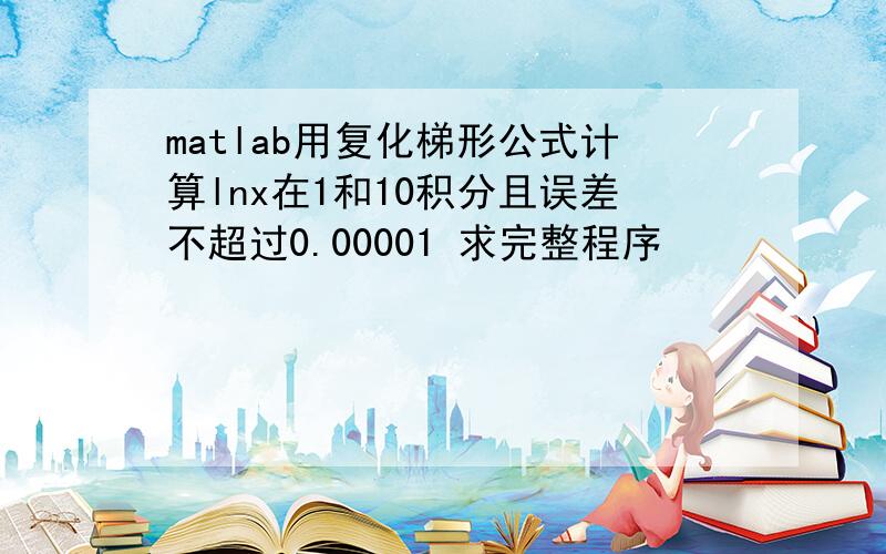 matlab用复化梯形公式计算lnx在1和10积分且误差不超过0.00001 求完整程序