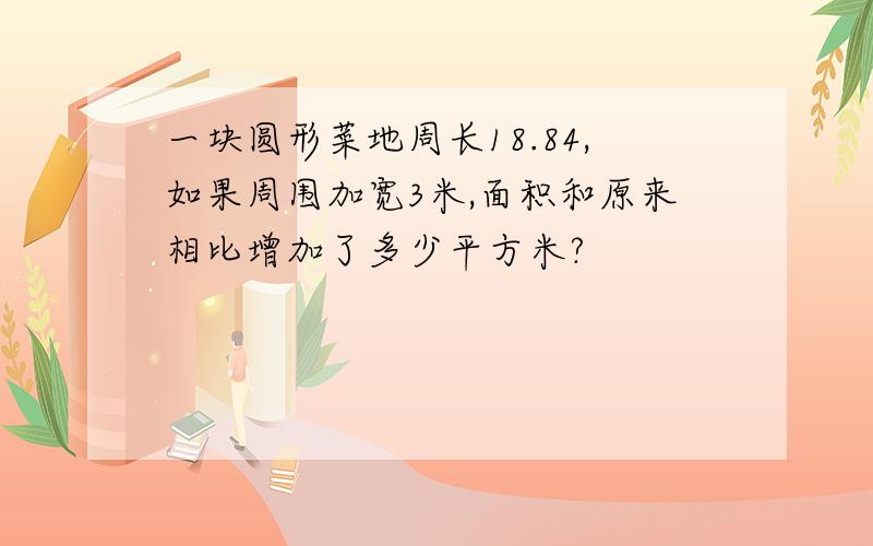 一块圆形菜地周长18.84,如果周围加宽3米,面积和原来相比增加了多少平方米?