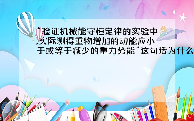 “验证机械能守恒定律的实验中,实际测得重物增加的动能应小于或等于减少的重力势能”这句话为什么不对?