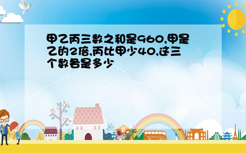 甲乙丙三数之和是960,甲是乙的2倍,丙比甲少40,这三个数各是多少