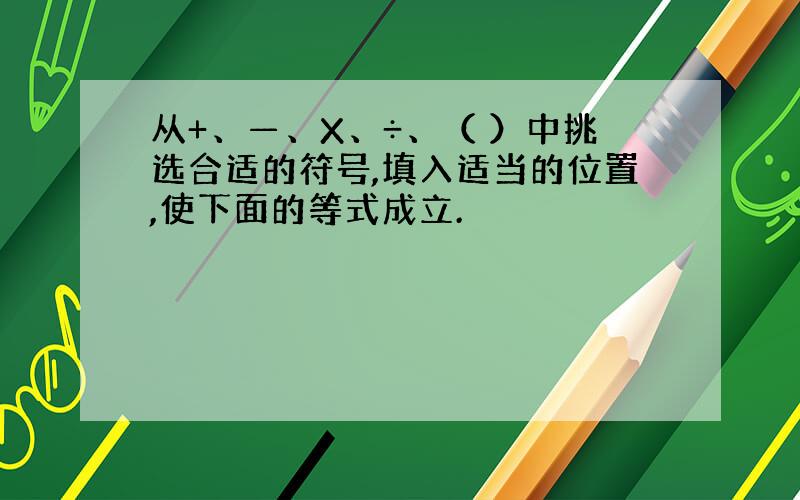 从+、—、X、÷、（ ）中挑选合适的符号,填入适当的位置,使下面的等式成立.