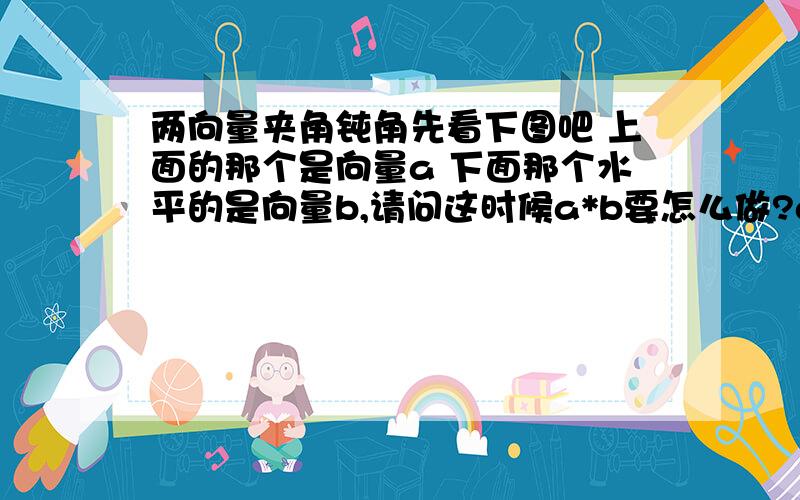 两向量夹角钝角先看下图吧 上面的那个是向量a 下面那个水平的是向量b,请问这时候a*b要怎么做?a*b等于什么？