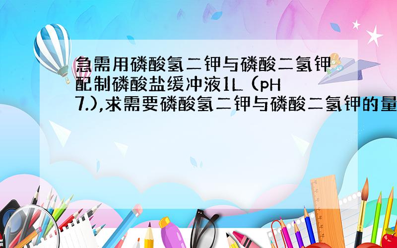 急需用磷酸氢二钾与磷酸二氢钾配制磷酸盐缓冲液1L (pH7.),求需要磷酸氢二钾与磷酸二氢钾的量