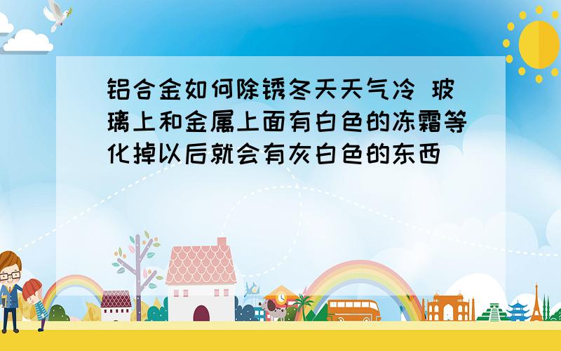 铝合金如何除锈冬天天气冷 玻璃上和金属上面有白色的冻霜等化掉以后就会有灰白色的东西