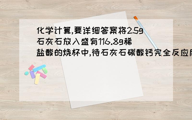 化学计算,要详细答案将25g石灰石放入盛有116.8g稀盐酸的烧杯中,待石灰石碳酸钙完全反应后,（杂质不与盐酸反应,也不