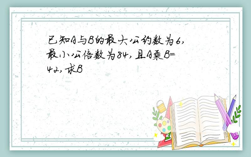 已知A与B的最大公约数为6,最小公倍数为84,且A乘B=42,求B