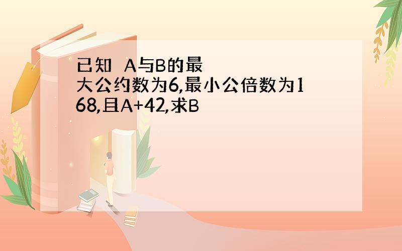 已知☞A与B的最大公约数为6,最小公倍数为168,且A+42,求B