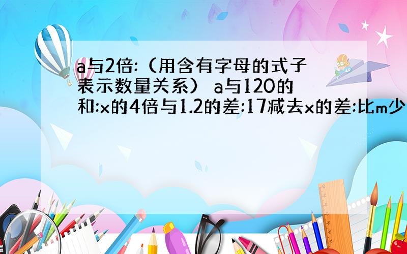 a与2倍:（用含有字母的式子表示数量关系） a与120的和:x的4倍与1.2的差:17减去x的差:比m少