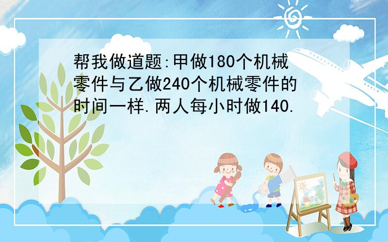 帮我做道题:甲做180个机械零件与乙做240个机械零件的时间一样.两人每小时做140.