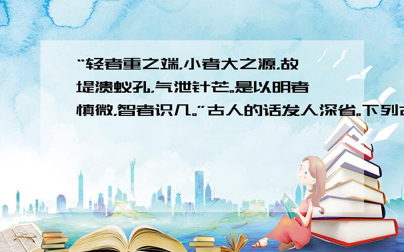 “轻者重之端，小者大之源，故堤溃蚁孔，气泄针芒。是以明者慎微，智者识几。”古人的话发人深省。下列古语中与之包含同一哲理的