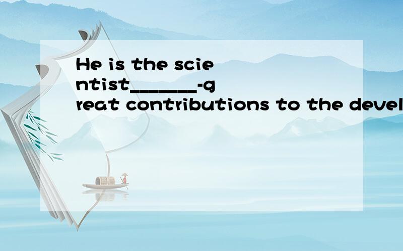 He is the scientist_______-great contributions to the develo