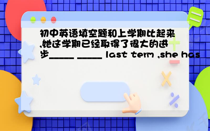 初中英语填空题和上学期比起来,她这学期已经取得了很大的进步_____ _____ last term ,she has