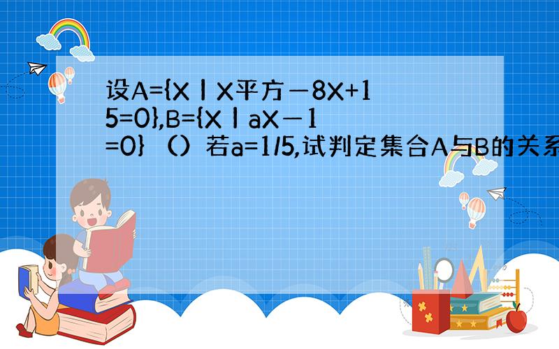 设A={X丨X平方—8X+15=0},B={X丨aX—1=0} （）若a=1/5,试判定集合A与B的关系； （）若B包含