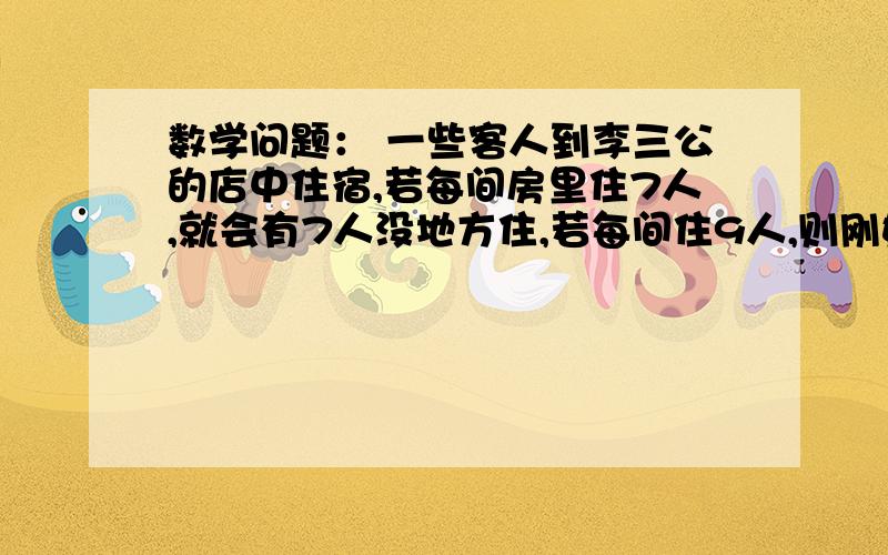 数学问题： 一些客人到李三公的店中住宿,若每间房里住7人,就会有7人没地方住,若每间住9人,则刚好空了