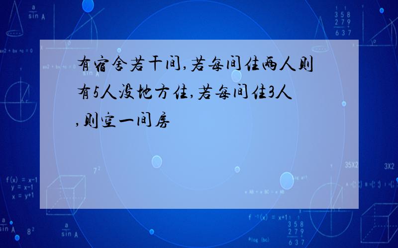 有宿舍若干间,若每间住两人则有5人没地方住,若每间住3人,则空一间房