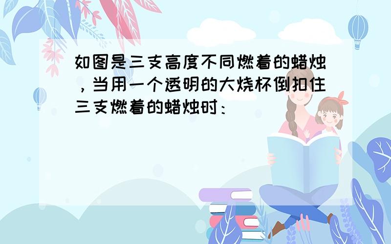 如图是三支高度不同燃着的蜡烛，当用一个透明的大烧杯倒扣住三支燃着的蜡烛时：