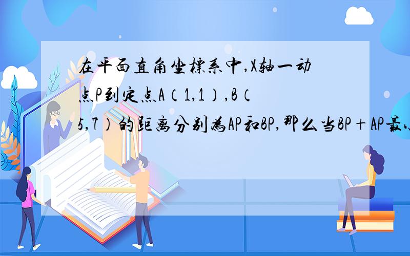 在平面直角坐标系中,X轴一动点P到定点A（1,1）,B（5,7）的距离分别为AP和BP,那么当BP+AP最小时,P点坐