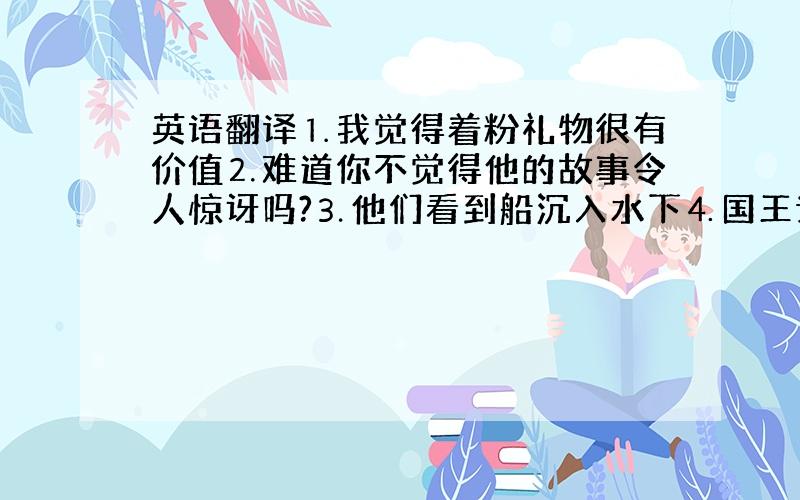 英语翻译⒈我觉得着粉礼物很有价值⒉难道你不觉得他的故事令人惊讶吗?⒊他们看到船沉入水下⒋国王让工匠们重建国家的文化遗产⒌