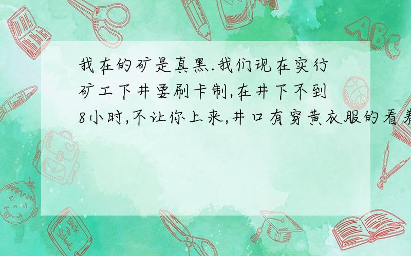 我在的矿是真黑.我们现在实行矿工下井要刷卡制,在井下不到8小时,不让你上来,井口有穿黄衣服的看着.我看刷卡也好,但是是在