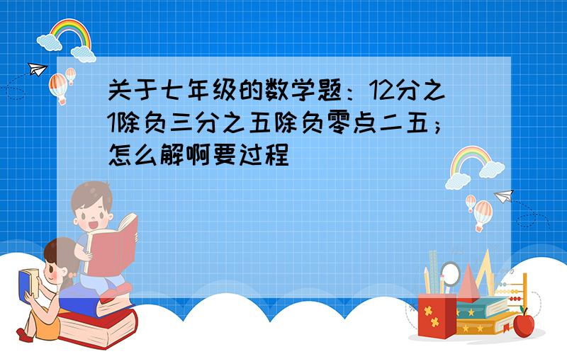 关于七年级的数学题：12分之1除负三分之五除负零点二五；怎么解啊要过程