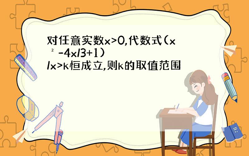 对任意实数x>0,代数式(x²-4x/3+1)/x>k恒成立,则k的取值范围