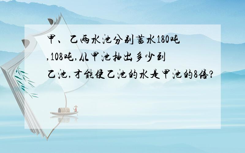 甲、乙两水池分别蓄水180吨,108吨,从甲池抽出多少到乙池,才能使乙池的水是甲池的8倍?