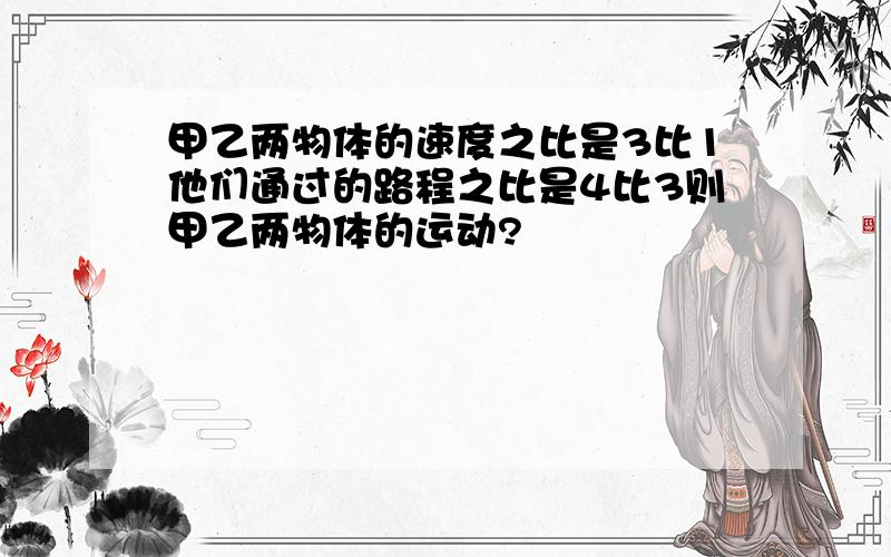 甲乙两物体的速度之比是3比1他们通过的路程之比是4比3则甲乙两物体的运动?