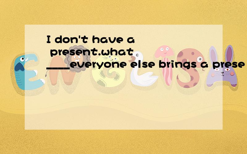 I don't have a present.what ____everyone else brings a prese