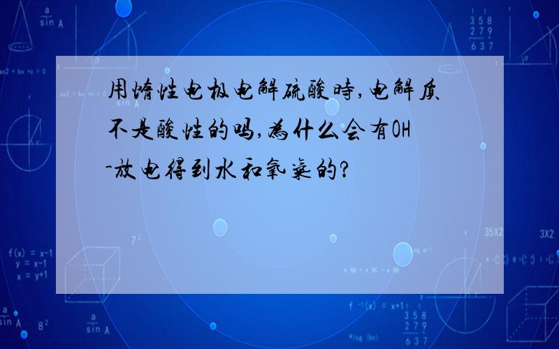 用惰性电极电解硫酸时,电解质不是酸性的吗,为什么会有OH-放电得到水和氧气的?