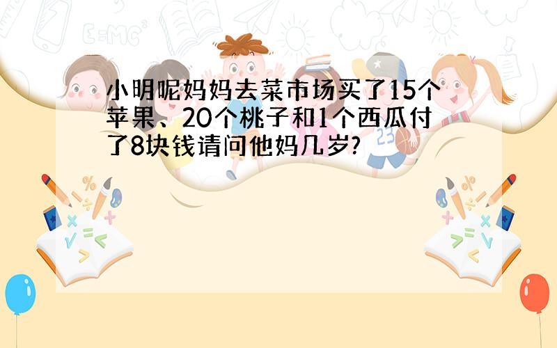 小明呢妈妈去菜市场买了15个苹果、20个桃子和1个西瓜付了8块钱请问他妈几岁?