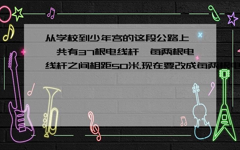 从学校到少年宫的这段公路上,一共有37根电线杆,每两根电线杆之间相距50米.现在要改成每两根电线杆之间相距60米,除两端