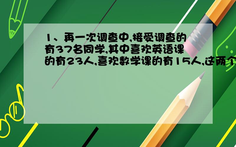 1、再一次调查中,接受调查的有37名同学,其中喜欢英语课的有23人,喜欢数学课的有15人,这两个课程都不喜欢的有5人.两