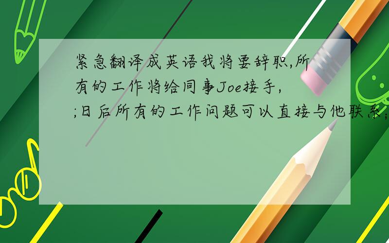 紧急翻译成英语我将要辞职,所有的工作将给同事Joe接手,;日后所有的工作问题可以直接与他联系；下面是JOE的联系方式.